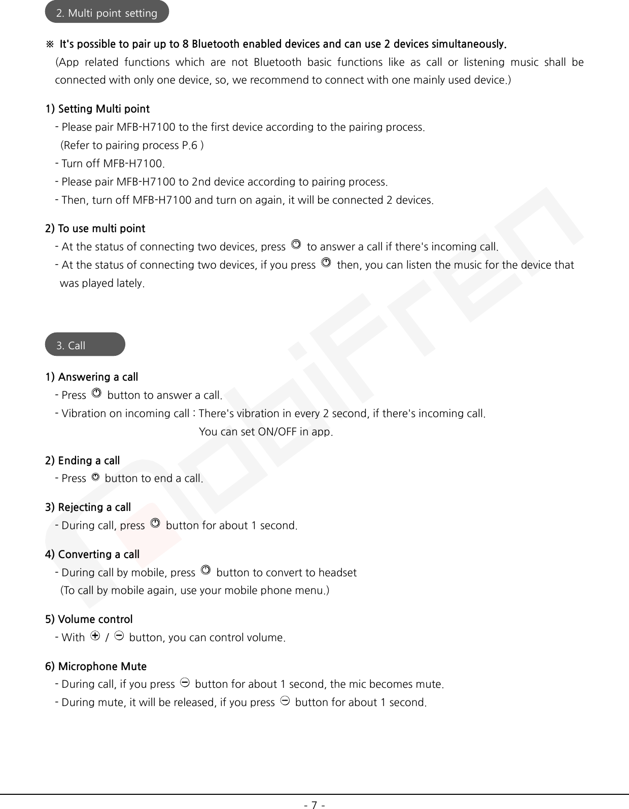  - 7 -  ※ It&apos;s possible to pair up to 8 Bluetooth enabled devices and can use 2 devices simultaneously. (App related functions which are not Bluetooth basic functions like as call or listening music shall be connected with only one device, so, we recommend to connect with one mainly used device.) 1) Setting Multi point - Please pair MFB-H7100 to the first device according to the pairing process.  (Refer to pairing process P.6 ) - Turn off MFB-H7100. - Please pair MFB-H7100 to 2nd device according to pairing process.   - Then, turn off MFB-H7100 and turn on again, it will be connected 2 devices. 2) To use multi point - At the status of connecting two devices, press   to answer a call if there&apos;s incoming call. - At the status of connecting two devices, if you press   then, you can listen the music for the device that    was played lately.   1) Answering a call     - Press   button to answer a call.     - Vibration on incoming call : There&apos;s vibration in every 2 second, if there&apos;s incoming call.                                    You can set ON/OFF in app. 2) Ending a call     - Press   button to end a call. 3) Rejecting a call - During call, press   button for about 1 second. 4) Converting a call - During call by mobile, press   button to convert to headset    (To call by mobile again, use your mobile phone menu.) 5) Volume control - With    /    button, you can control volume. 6) Microphone Mute - During call, if you press   button for about 1 second, the mic becomes mute.   - During mute, it will be released, if you press   button for about 1 second.    2. Multi point setting  3. Call  