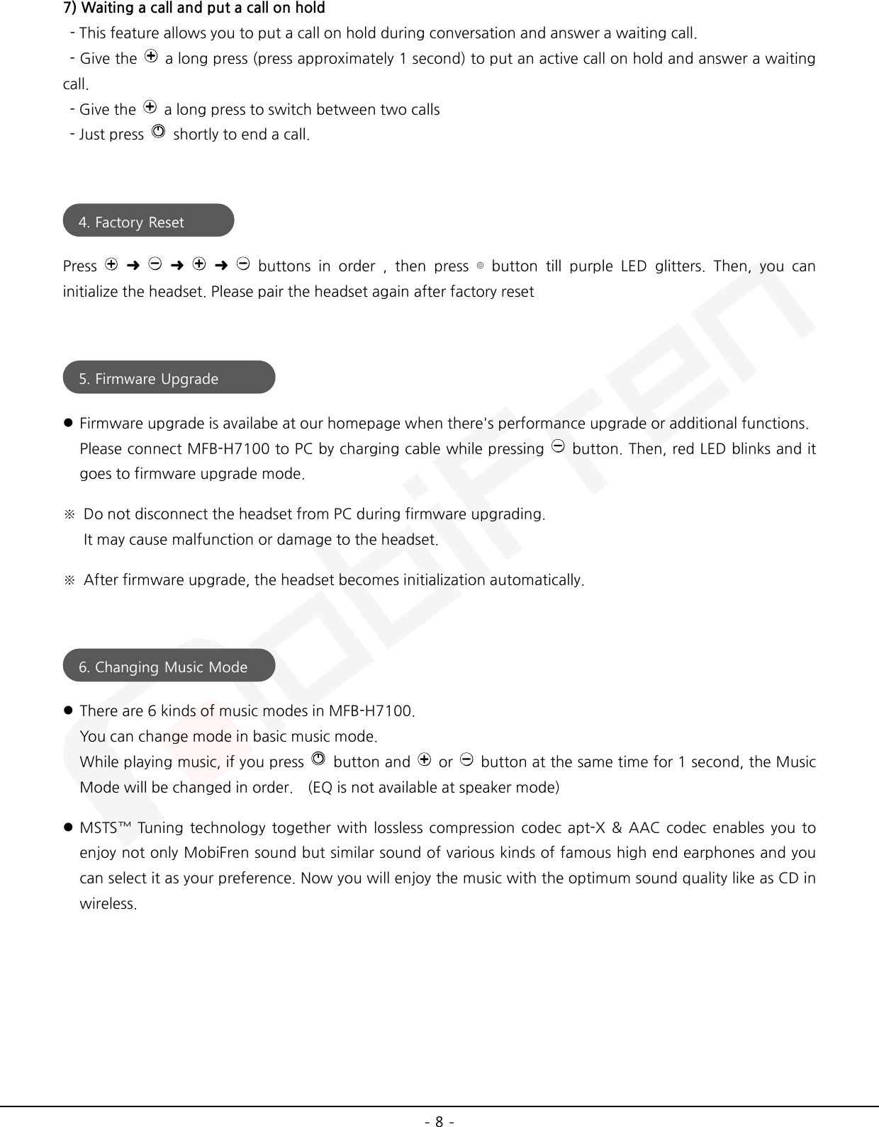  - 8 - 7) Waiting a call and put a call on hold   - This feature allows you to put a call on hold during conversation and answer a waiting call.   - Give the   a long press (press approximately 1 second) to put an active call on hold and answer a waiting call.   - Give the   a long press to switch between two calls     - Just press   shortly to end a call.   Press   ➜    ➜    ➜    buttons in order , then press ⊚ button till purple LED glitters. Then, you can initialize the headset. Please pair the headset again after factory reset    Firmware upgrade is availabe at our homepage when there&apos;s performance upgrade or additional functions.   Please connect MFB-H7100 to PC by charging cable while pressing   button. Then, red LED blinks and it goes to firmware upgrade mode. ※ Do not disconnect the headset from PC during firmware upgrading. It may cause malfunction or damage to the headset. ※ After firmware upgrade, the headset becomes initialization automatically.    There are 6 kinds of music modes in MFB-H7100. You can change mode in basic music mode. While playing music, if you press   button and   or   button at the same time for 1 second, the Music Mode will be changed in order.   (EQ is not available at speaker mode)  MSTS™ Tuning technology together with lossless compression codec apt-X &amp; AAC codec enables you to enjoy not only MobiFren sound but similar sound of various kinds of famous high end earphones and you can select it as your preference. Now you will enjoy the music with the optimum sound quality like as CD in wireless.    4. Factory Reset  5. Firmware Upgrade  6. Changing Music Mode  