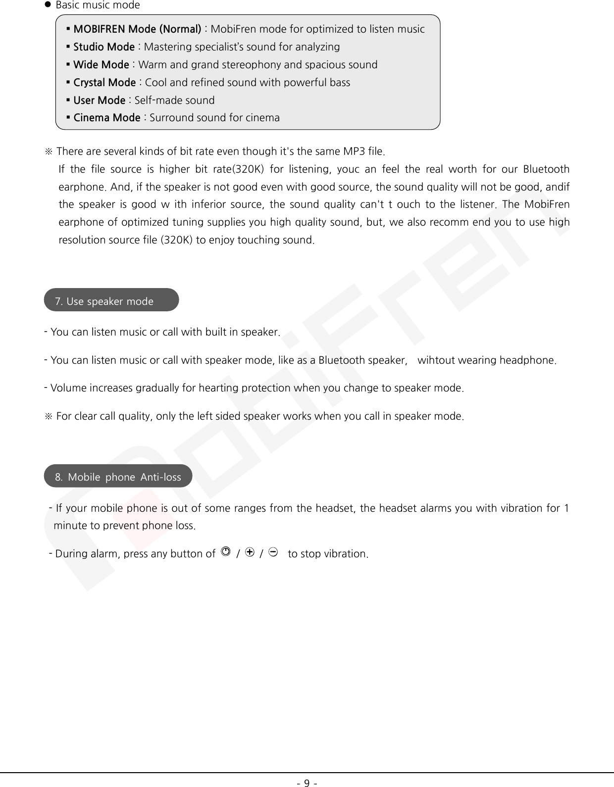  - 9 -  Basic music mode  ※ There are several kinds of bit rate even though it&apos;s the same MP3 file.   If the file source is higher bit rate(320K) for listening, youc an feel the real worth for our Bluetooth earphone. And, if the speaker is not good even with good source, the sound quality will not be good, andif the speaker is good w ith inferior source, the sound quality can&apos;t t ouch to the listener. The MobiFren earphone of optimized tuning supplies you high quality sound, but, we also recomm end you to use high resolution source file (320K) to enjoy touching sound.   - You can listen music or call with built in speaker. - You can listen music or call with speaker mode, like as a Bluetooth speaker,    wihtout wearing headphone. - Volume increases gradually for hearting protection when you change to speaker mode. ※ For clear call quality, only the left sided speaker works when you call in speaker mode.     - If your mobile phone is out of some ranges from the headset, the headset alarms you with vibration for 1 minute to prevent phone loss.   - During alarm, press any button of    /    /      to stop vibration.      MOBIFREN Mode (Normal) : MobiFren mode for optimized to listen music  Studio Mode : Mastering specialist’s sound for analyzing  Wide Mode : Warm and grand stereophony and spacious sound  Crystal Mode : Cool and refined sound with powerful bass  User Mode : Self-made sound  Cinema Mode : Surround sound for cinema 7. Use speaker mode  8.  Mobile phone Anti-loss   