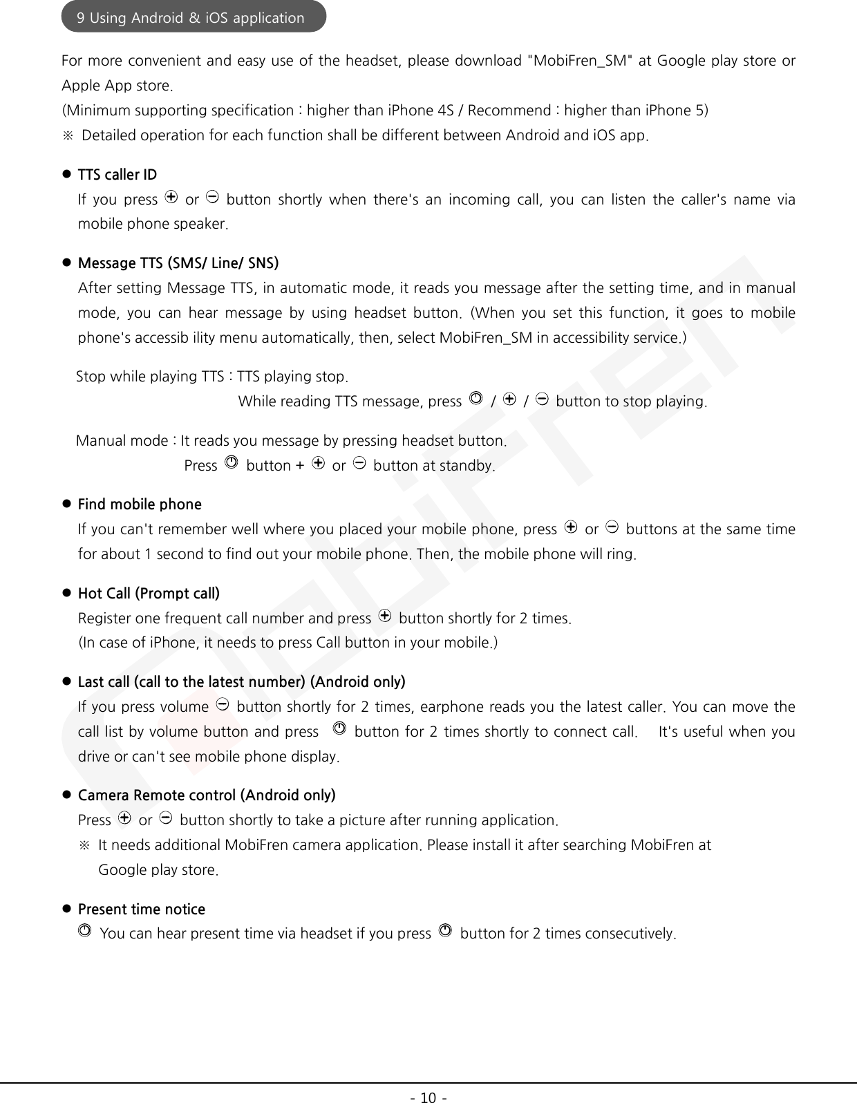  - 10 -  For more convenient and easy use of the headset, please download &quot;MobiFren_SM&quot; at Google play store or Apple App store.   (Minimum supporting specification : higher than iPhone 4S / Recommend : higher than iPhone 5) ※ Detailed operation for each function shall be different between Android and iOS app.  TTS caller ID If you press   or   button shortly when there&apos;s an incoming call, you can listen the caller&apos;s name via mobile phone speaker.  Message TTS (SMS/ Line/ SNS) After setting Message TTS, in automatic mode, it reads you message after the setting time, and in manual mode, you can hear message by using headset button. (When you set this function, it goes to mobile phone&apos;s accessib ility menu automatically, then, select MobiFren_SM in accessibility service.) Stop while playing TTS : TTS playing stop.   While reading TTS message, press    /    /    button to stop playing.   Manual mode : It reads you message by pressing headset button. Press   button +   or   button at standby.  Find mobile phone If you can&apos;t remember well where you placed your mobile phone, press   or   buttons at the same time for about 1 second to find out your mobile phone. Then, the mobile phone will ring.  Hot Call (Prompt call) Register one frequent call number and press   button shortly for 2 times. (In case of iPhone, it needs to press Call button in your mobile.)  Last call (call to the latest number) (Android only) If you press volume   button shortly for 2 times, earphone reads you the latest caller. You can move the call list by volume button and press    button for 2 times shortly to connect call.   It&apos;s useful when you drive or can&apos;t see mobile phone display.  Camera Remote control (Android only) Press   or   button shortly to take a picture after running application. ※ It needs additional MobiFren camera application. Please install it after searching MobiFren at      Google play store.  Present time notice  You can hear present time via headset if you press   button for 2 times consecutively.    9 Using Android &amp; iOS application  