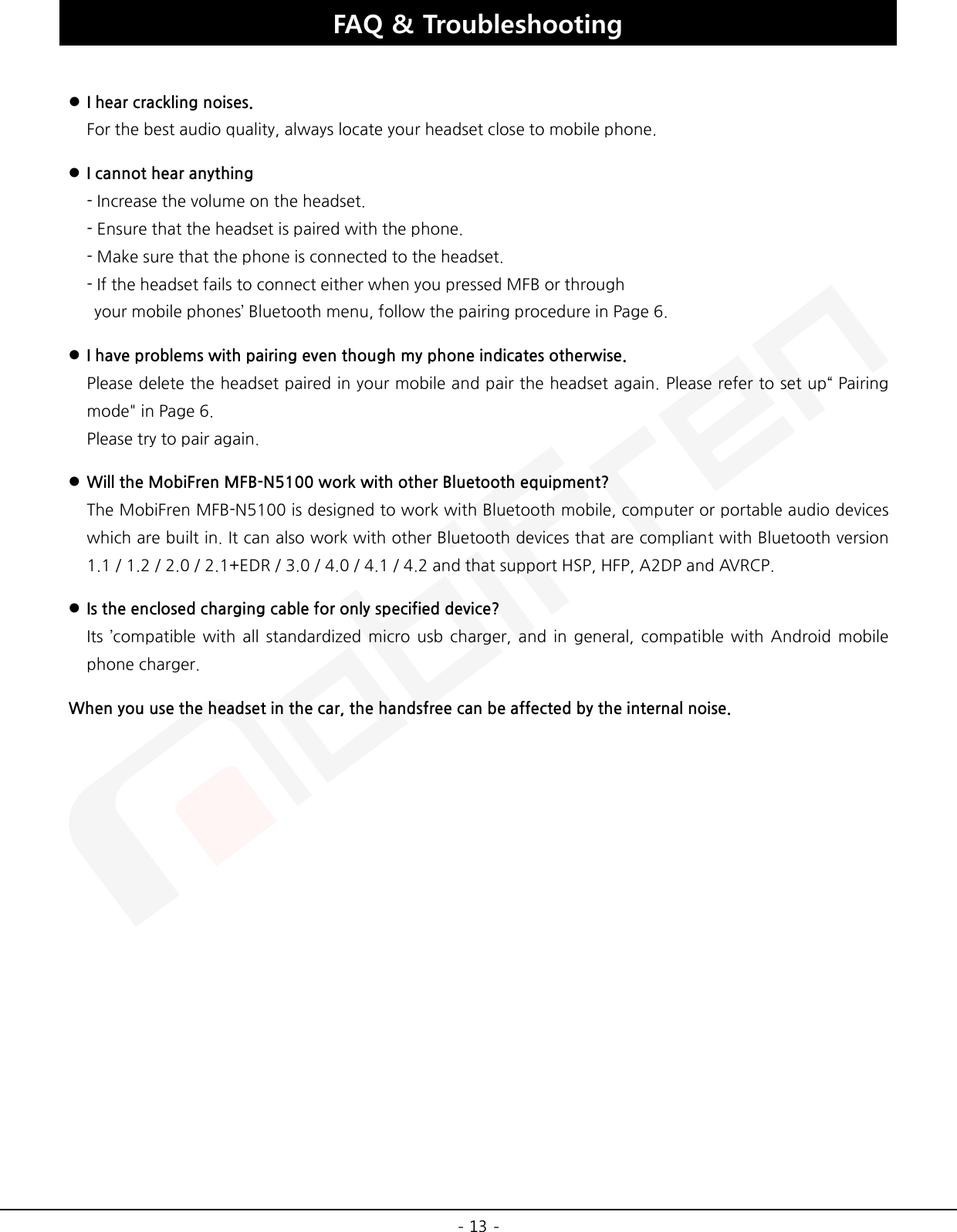  - 13 - FAQ &amp; Troubleshooting     I hear crackling noises. For the best audio quality, always locate your headset close to mobile phone.  I cannot hear anything - Increase the volume on the headset. - Ensure that the headset is paired with the phone. - Make sure that the phone is connected to the headset. - If the headset fails to connect either when you pressed MFB or through  your mobile phones’ Bluetooth menu, follow the pairing procedure in Page 6.  I have problems with pairing even though my phone indicates otherwise. Please delete the headset paired in your mobile and pair the headset again. Please refer to set up“ Pairing mode&quot; in Page 6. Please try to pair again.  Will the MobiFren MFB-N5100 work with other Bluetooth equipment? The MobiFren MFB-N5100 is designed to work with Bluetooth mobile, computer or portable audio devices which are built in. It can also work with other Bluetooth devices that are compliant with Bluetooth version 1.1 / 1.2 / 2.0 / 2.1+EDR / 3.0 / 4.0 / 4.1 / 4.2 and that support HSP, HFP, A2DP and AVRCP.  Is the enclosed charging cable for only specified device? Its ’compatible with all standardized micro usb charger, and in general, compatible with Android mobile phone charger. When you use the headset in the car, the handsfree can be affected by the internal noise.  