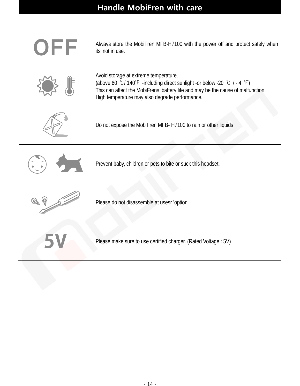  - 14 - Handle MobiFren with care   Always store the MobiFren MFB-H7100 with the power off and protect safely when its’ not in use.  Avoid storage at extreme temperature.   (above 60 ℃/ 140℉  -including direct sunlight -or below -20 ℃ / - 4 ℉) This can affect the MobiFrens ’battery life and may be the cause of malfunction. High temperature may also degrade performance.  Do not expose the MobiFren MFB- H7100 to rain or other liquids  Prevent baby, children or pets to bite or suck this headset.  Please do not disassemble at usesr ’option.  Please make sure to use certified charger. (Rated Voltage : 5V)      