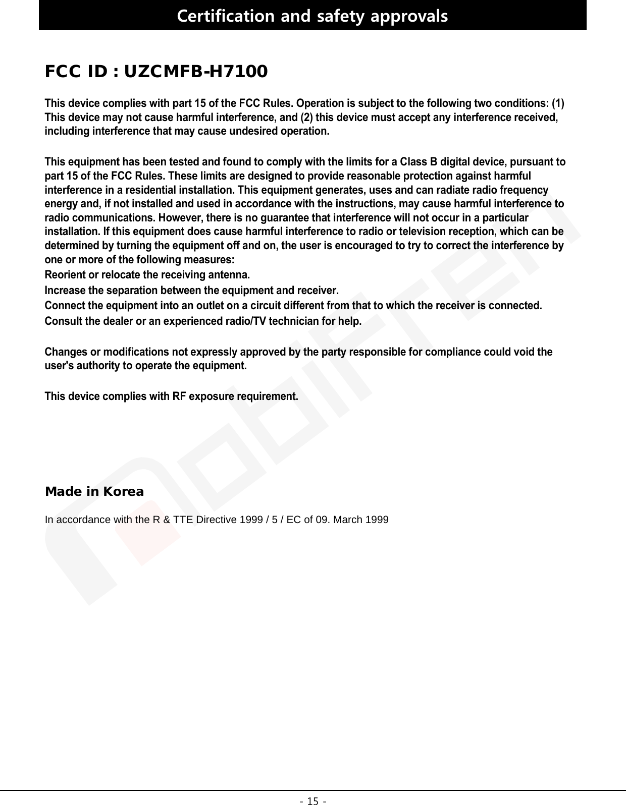 -15 -Certification and safety approvals FCC ID : UZCMFB-H7100 This device complies with part 15 of the FCC Rules. Operation is subject to the following two conditions: (1) This device may not cause harmful interference, and (2) this device must accept any interference received, including interference that may cause undesired operation.This equipment has been tested and found to comply with the limits for a Class B digital device, pursuant to part 15 of the FCC Rules. These limits are designed to provide reasonable protection against harmful interference in a residential installation. This equipment generates, uses and can radiate radio frequency energy and, if not installed and used in accordance with the instructions, may cause harmful interference to radio communications. However, there is no guarantee that interference will not occur in a particular installation. If this equipment does cause harmful interference to radio or television reception, which can be determined by turning the equipment off and on, the user is encouraged to try to correct the interference by one or more of the following measures:Reorient or relocate the receiving antenna. Increase the separation between the equipment and receiver. Connect the equipment into an outlet on a circuit different from that to which the receiver is connected. Consult the dealer or an experienced radio/TV technician for help.Changes or modifications not expressly approved by the party responsible for compliance could void the user&apos;s authority to operate the equipment. This device complies with RF exposure requirement. Made in Korea In accordance with the R &amp; TTE Directive 1999 / 5 / EC of 09. March 1999 