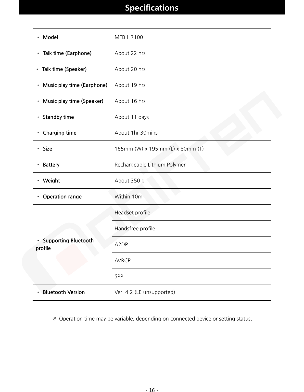 -16 -Specifications •Model MFB-H7100 •Talk time (Earphone) About 22 hrs •Talk time (Speaker) About 20 hrs •Music play time (Earphone) About 19 hrs•Music play time (Speaker) About 16 hrs •Standby time About 11 days •Charging time About 1hr 30mins •Size 165mm (W) x 195mm (L) x 80mm (T) •Battery Rechargeable Lithium Polymer •Weight About 350 g •Operation range Within 10m •Supporting BluetoothprofileHeadset profile Handsfree profile A2DP AVR CP SPP •Bluetooth Version Ver. 4.2 (LE unsupported) ※Operation time may be variable, depending on connected device or setting status.