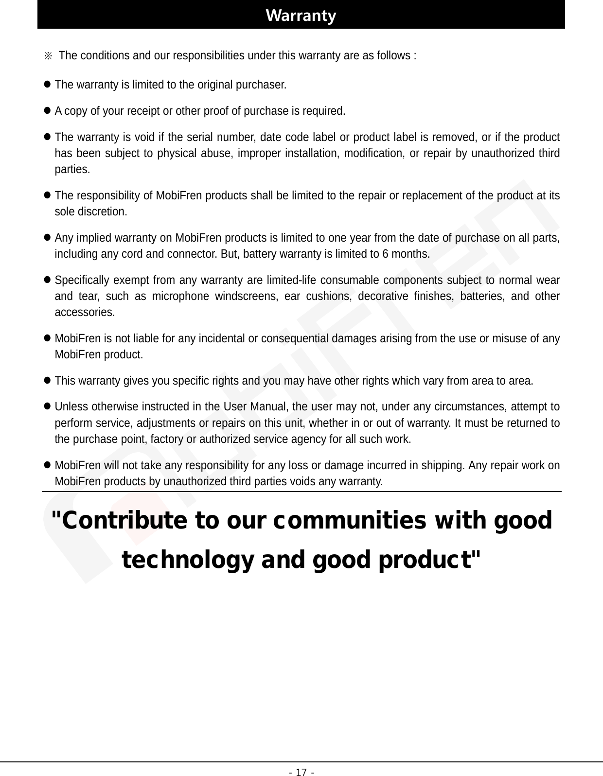 -17 -Warranty ※The conditions and our responsibilities under this warranty are as follows :The warranty is limited to the original purchaser.A copy of your receipt or other proof of purchase is required.The warranty is void if the serial number, date code label or product label is removed, or if the producthas been subject to physical abuse, improper installation, modification, or repair by unauthorized thirdparties.The responsibility of MobiFren products shall be limited to the repair or replacement of the product at itssole discretion.Any implied warranty on MobiFren products is limited to one year from the date of purchase on all parts,including any cord and connector. But, battery warranty is limited to 6 months.Specifically exempt from any warranty are limited-life consumable components subject to normal wearand tear, such as microphone windscreens, ear cushions, decorative finishes, batteries, and otheraccessories.MobiFren is not liable for any incidental or consequential damages arising from the use or misuse of anyMobiFren product.This warranty gives you specific rights and you may have other rights which vary from area to area.Unless otherwise instructed in the User Manual, the user may not, under any circumstances, attempt toperform service, adjustments or repairs on this unit, whether in or out of warranty. It must be returned tothe purchase point, factory or authorized service agency for all such work.MobiFren will not take any responsibility for any loss or damage incurred in shipping. Any repair work onMobiFren products by unauthorized third parties voids any warranty.&quot;Contribute to our communities with good technology and good product&quot; 