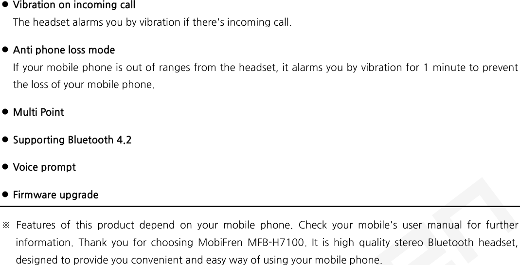   Vibration on incoming call The headset alarms you by vibration if there&apos;s incoming call.  Anti phone loss mode If your mobile phone is out of ranges from the headset, it alarms you by vibration for 1 minute to prevent the loss of your mobile phone.  Multi Point  Supporting Bluetooth 4.2  Voice prompt  Firmware upgrade ※ Features of this product depend on your mobile phone. Check your mobile&apos;s user manual for further information. Thank you for choosing MobiFren MFB-H7100.  It is high quality stereo Bluetooth headset, designed to provide you convenient and easy way of using your mobile phone.    