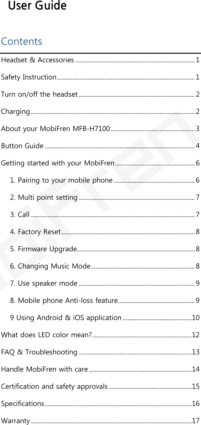  User Guide Contents Headset &amp; Accessories .............................................................................. 1 Safety Instruction .......................................................................................... 1 Turn on/off the headset ............................................................................ 2 Charging ........................................................................................................... 2 About your MobiFren MFB-H7100 ....................................................... 3 Button Guide .................................................................................................. 4 Getting started with your MobiFren .................................................... 6 1. Pairing to your mobile phone ..................................................... 6 2. Multi point setting ............................................................................ 7 3. Call ........................................................................................................... 7 4. Factory Reset ....................................................................................... 8 5. Firmware Upgrade ............................................................................. 8 6. Changing Music Mode .................................................................... 8 7. Use speaker mode ............................................................................ 9 8. Mobile phone Anti-loss feature .................................................. 9 9 Using Android &amp; iOS application ............................................. 10 What does LED color mean? ................................................................. 12 FAQ &amp; Troubleshooting .......................................................................... 13 Handle MobiFren with care ................................................................... 14 Certification and safety approvals ...................................................... 15 Specifications ................................................................................................ 16 Warranty ......................................................................................................... 17   