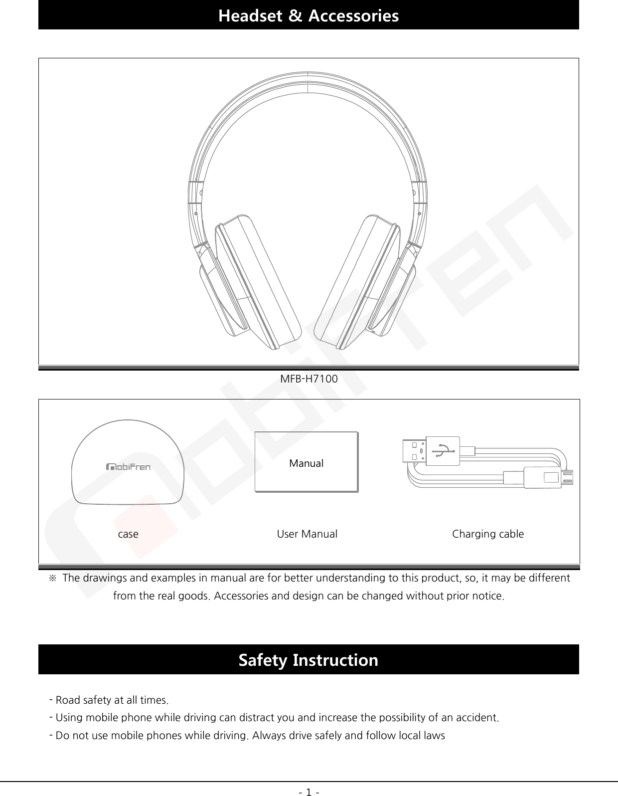  - 1 - Headset &amp; Accessories   MFB-H7100    case User Manual Charging cable ※ The drawings and examples in manual are for better understanding to this product, so, it may be different from the real goods. Accessories and design can be changed without prior notice.  Safety Instruction    - Road safety at all times.   - Using mobile phone while driving can distract you and increase the possibility of an accident.     - Do not use mobile phones while driving. Always drive safely and follow local laws Manual 