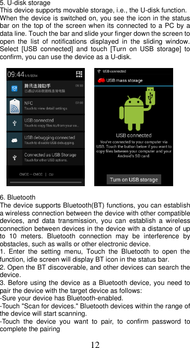 12 5. U-disk storage This device supports movable storage, i.e., the U-disk function. When the device is switched on, you see the icon in the status bar on the top of the screen when its connected  to a PC by a data line. Touch the bar and slide your finger down the screen to open  the  list  of  notifications  displayed  in  the  sliding  window. Select  [USB  connected]  and  touch  [Turn  on  USB  storage]  to confirm, you can use the device as a U-disk.           6. Bluetooth   The device supports Bluetooth(BT) functions, you can establish a wireless connection between the device with other compatible devices,  and  data  transmission,  you  can  establish  a  wireless connection between devices in the device with a distance of up to  10  meters.  Bluetooth  connection  may  be  interference  by obstacles, such as walls or other electronic device. 1.  Enter  the  setting  menu,  Touch  the  Bluetooth  to  open  the function, idle screen will display BT icon in the status bar. 2. Open the BT discoverable, and other devices can search the device. 3. Before using the device as a Bluetooth device, you need to pair the device with the target device as follows: -Sure your device has Bluetooth-enabled. -Touch &quot;Scan for devices.&quot; Bluetooth devices within the range of the device will start scanning. -Touch  the  device  you  want  to  pair,  to  confirm  password  to complete the pairing 