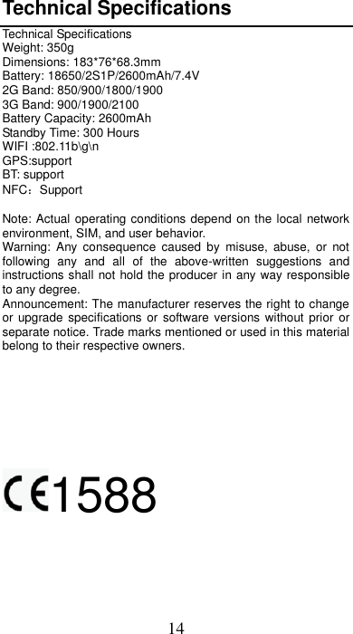 14 Technical Specifications Technical Specifications Weight: 350g Dimensions: 183*76*68.3mm Battery: 18650/2S1P/2600mAh/7.4V 2G Band: 850/900/1800/1900 3G Band: 900/1900/2100 Battery Capacity: 2600mAh Standby Time: 300 Hours WIFI :802.11b\g\n GPS:support BT: support NFC：Support  Note: Actual operating conditions depend on the local network environment, SIM, and user behavior.   Warning:  Any consequence  caused  by  misuse,  abuse,  or  not following  any  and  all  of  the  above-written  suggestions  and instructions shall not hold the producer in any way responsible to any degree.     Announcement: The manufacturer reserves the right to change or upgrade specifications  or software versions without prior  or separate notice. Trade marks mentioned or used in this material belong to their respective owners.     1588    