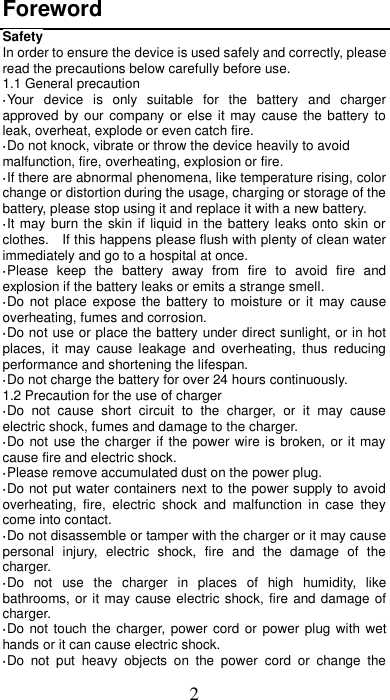 2 Foreword Safety In order to ensure the device is used safely and correctly, please read the precautions below carefully before use. 1.1 General precaution ·Your  device  is  only  suitable  for  the  battery  and  charger approved by our company or else it may cause the battery  to leak, overheat, explode or even catch fire. ·Do not knock, vibrate or throw the device heavily to avoid malfunction, fire, overheating, explosion or fire. ·If there are abnormal phenomena, like temperature rising, color change or distortion during the usage, charging or storage of the battery, please stop using it and replace it with a new battery. ·It may  burn the skin if liquid in the battery leaks onto skin or clothes.    If this happens please flush with plenty of clean water immediately and go to a hospital at once. ·Please  keep  the  battery  away  from  fire  to  avoid  fire  and explosion if the battery leaks or emits a strange smell. ·Do not place  expose the battery  to  moisture  or  it  may  cause overheating, fumes and corrosion. ·Do not use or place the battery under direct sunlight, or in hot places,  it  may  cause  leakage  and  overheating,  thus  reducing performance and shortening the lifespan. ·Do not charge the battery for over 24 hours continuously. 1.2 Precaution for the use of charger ·Do  not  cause  short  circuit  to  the  charger,  or  it  may  cause electric shock, fumes and damage to the charger. ·Do not use the charger if the power wire is broken, or it may cause fire and electric shock. ·Please remove accumulated dust on the power plug. ·Do not put water containers next to the power supply to avoid overheating,  fire,  electric  shock  and  malfunction  in  case  they come into contact. ·Do not disassemble or tamper with the charger or it may cause personal  injury,  electric  shock,  fire  and  the  damage  of  the charger. ·Do  not  use  the  charger  in  places  of  high  humidity,  like bathrooms, or it may cause electric shock, fire and damage of charger. ·Do not touch the charger, power cord  or  power plug with  wet hands or it can cause electric shock. ·Do  not  put  heavy  objects  on  the  power  cord  or  change  the 