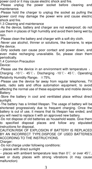 3 power cord or it may cause electric shock and fire. ·Please  unplug  the  power  socket  before  cleaning  and maintenance. ·Please  hold  the  charger  to  unplug  the  socket  as  pulling  the power  cord  may  damage  the  power  wire  and  cause  electric shock and fire. 1.3 Cleaning and maintenance ·As the device, battery and charger are not waterproof, do  not use them in places of high humidity and avoid them being wet by rain. ·Please clean the battery and charger with a soft dry cloth. ·Never use alcohol, thinner or solutions, like benzene, to  wipe the device. ·Dirty  sockets  can  cause  poor  contact  and  power  down,  and even  make  recharging  unavailable.  So,  please  clean  them periodically. 1.4 Common Precaution Device: ·Please use the device in an environment with temperature  ：Charging  -10℃-  45℃；Discharging  -10℃-  45℃.  Operating Relativity Humidity Range：≦75%. ·Please  use  the  device  far  away  from regular  telephones,  TV sets,  radio  sets  and  office  automation  equipment,  to  avoid affecting the normal use of these equipments and mobile device. Battery: ·Store  the  battery  in  cool  and  ventilated  place  without  direct sunlight. ·The battery has a limited lifespan. The usage of battery will be shortened  progressively  due  to  frequent  charging.  Once  the battery is out of use, it means that its lifespan has ended, and you will need to replace it with an approved new battery. ·Do not dispose of old batteries as household waste. Give them to  specified  disposal  places  and  follow  any  stipulated instructions for disposal. CAUTION:RISK OF EXPLOSION IF BATTERY IS REPLACED BY AN  INCORRECT  TYPE.DISPOSE  OF  USED  BATTERIES ACCORDING TO THE INSTRUCYIONS. Charger: ·Do not charge under following conditions:   -- places with direct sunlight -- places with ambient temperature less than 0℃  or over 45℃, wet  or  dusty  places  with  strong  vibrations  (it  may  cause malfunction) 