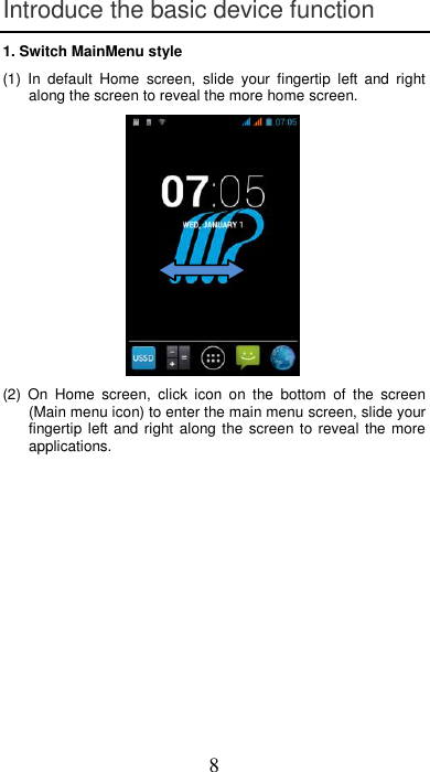 8 Introduce the basic device function 1. Switch MainMenu style (1)  In  default  Home  screen,  slide  your  fingertip  left  and  right along the screen to reveal the more home screen.   (2)  On  Home  screen,  click  icon  on  the  bottom  of  the  screen (Main menu icon) to enter the main menu screen, slide your fingertip left and right along the screen to reveal the more applications.  