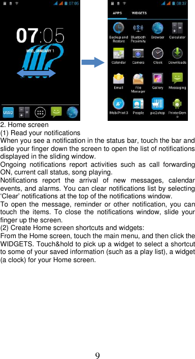 9           2. Home screen (1) Read your notifications   When you see a notification in the status bar, touch the bar and slide your finger down the screen to open the list of notifications displayed in the sliding window.   Ongoing  notifications  report  activities  such  as  call  forwarding ON, current call status, song playing.   Notifications  report  the  arrival  of  new  messages,  calendar events, and alarms. You can clear notifications list by selecting ‘Clear’ notifications at the top of the notifications window.   To open the message, reminder  or  other notification,  you  can touch  the  items.  To  close  the  notifications  window,  slide  your finger up the screen.   (2) Create Home screen shortcuts and widgets:   From the Home screen, touch the main menu, and then click the WIDGETS. Touch&amp;hold to pick up a widget to select a shortcut to some of your saved information (such as a play list), a widget (a clock) for your Home screen. 