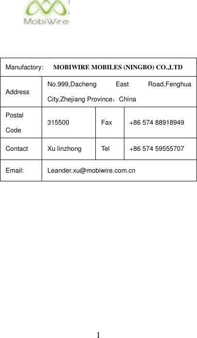 1    Manufactory:      MOBIWIRE MOBILES (NINGBO) CO.,LTD Address No.999,Dacheng  East  Road,Fenghua City,Zhejiang Province，China Postal Code 315500 Fax +86 574 88918949 Contact Xu linzhong Tel +86 574 59555707 Email: Leander.xu@mobiwire.com.cn            