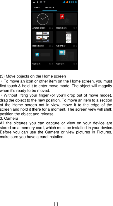 11             (3) Move objects on the Home screen   ·To move an icon or other item on the Home screen, you must first touch &amp; hold it to enter move mode. The object will magnify when it’s ready to be moved.   ·Without lifting  your  finger (or you’ll drop  out  of  move  mode), drag the object to the new position. To move an item to a section of  the  Home  screen  not  in  view,  move  it  to  the  edge  of  the screen and hold it there for a moment. The screen view will shift; position the object and release. 3. Camera All  the  pictures  you  can  capture  or  view  on  your  device  are stored on a memory card, which must be installed in your device. Before  you  can  use  the  Camera  or  view  pictures  in  Pictures, make sure you have a card installed.   