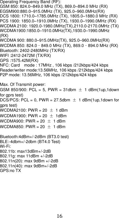 16 Operating Frequency Band (RF): GSM 850: 824.0–849.0 MHz (TX), 869.0–894.0 MHz (RX) EGSM900:880.0–915.0MHz (TX), 925.0–960.0MHz(RX) DCS 1800: 1710.0–1785.0MHz (TX), 1805.0–1880.0 MHz (RX) PCS 1900: 1850.0–1910.0MHz (TX), 1930.0–1990.0MHz (RX) WCDMA 2100: 1920.0-1980.0MHz(TX),2110.0-2170.0MHz (TX) WCDMA1900:1850.0–1910.0MHz(TX),1930.0–1990.0MHz (RX) WCDMA 900: 880.0–915.0MHz(TX), 925.0–960.0MHz(RX) WCDMA 850: 824.0–849.0 MHz (TX), 869.0–894.0 MHz (RX) Bluetooth: 2402-2480MHz (TX/RX) WIFI :2412-2472M (TX/RX) GPS :1575.42M(RX) NFC: Card    mode : 17MHz , 106 kbps /212kbps/424 kbps Reader/writer mode:13.56MHz, 106 kbps /212kbps/424 kbps P2P mode: 13.56MHz, 106 kbps /212kbps/424 kbps  Max. Of Transmit power:   GSM 850/900: PCL = 5, PWR = 31dbm  ±  1 dBm(1up,1down for gprs test) DCS/PCS: PCL = 0, PWR = 27.5dbm  ±  1 dBm(1up,1down for gprs test) WCDMA2100: PWR = 20  ± 1 dBm WCDMA1900: PWR = 20  ± 1dBm WCDMA900: PWR = 20  ± 1 dBm WCDMA850: PWR = 20  ± 1 dBm  Bluetooth:4dBm+/-2dBm (BT3.0 test) BLE:-4dbm+/-2dbm (BT4.0 Test) Wi-Fi: 802.11b: max13dBm+/-2dB 802.11g: max 11dBm +/-2dB 802.11n(20): max 9dBm +/-2dB 802.11n(40): max 9dBm+/-2dB GPS:no TX       