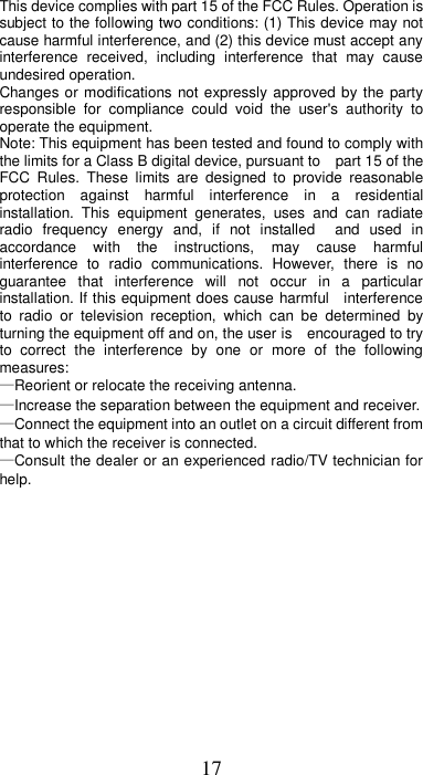 17 This device complies with part 15 of the FCC Rules. Operation is subject to the following two conditions: (1) This device may not cause harmful interference, and (2) this device must accept any interference  received,  including  interference  that  may  cause undesired operation. Changes or modifications not expressly approved by the party responsible  for  compliance  could  void  the  user&apos;s  authority  to operate the equipment. Note: This equipment has been tested and found to comply with the limits for a Class B digital device, pursuant to    part 15 of the FCC  Rules.  These  limits  are  designed  to  provide  reasonable protection  against  harmful  interference  in  a  residential installation.  This  equipment  generates,  uses  and  can  radiate radio  frequency  energy  and,  if  not  installed    and  used  in accordance  with  the  instructions,  may  cause  harmful interference  to  radio  communications.  However,  there  is  no guarantee  that  interference  will  not  occur  in  a  particular installation. If this equipment does cause harmful    interference to  radio  or  television  reception,  which  can  be  determined  by turning the equipment off and on, the user is    encouraged to try to  correct  the  interference  by  one  or  more  of  the  following measures:     —Reorient or relocate the receiving antenna.     —Increase the separation between the equipment and receiver.     —Connect the equipment into an outlet on a circuit different from that to which the receiver is connected.     —Consult the dealer or an experienced radio/TV technician for help.                  