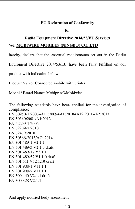 19    EU Declaration of Conformity   for   Radio Equipment Directive 2014/53/EU Services We, MOBIWIRE MOBILES (NINGBO) CO.,LTD hereby,  declare  that  the  essential  requirements  set  out  in  the  Radio Equipment  Directive  2014/53/EU have  been  fully  fulfilled  on  our product with indication below: Product Name: Connected mobile with printer Model / Brand Name: Mobiprint3/Mobiwire  The  following  standards  have  been  applied  for  the  investigation  of compliance: EN 60950-1:2006+A11:2009+A1:2010+A12:2011+A2:2013 EN 50360:2001/A1:2012 EN 62209-1:2006 EN 62209-2:2010 EN 62479:2010 EN 50566-2013/AC: 2014 EN 301 489-1 V2.1.1 EN 301 489-3 V2.1.0 draft EN 301 489-17 V3.1.1 EN 301 489-52 V1.1.0 draft EN 301 511 V12.1.10 draft EN 301 908-1 V11.1.1 EN 301 908-2 V11.1.1 EN 300 440 V2.1.1 draft EN 300 328 V2.1.1  And apply notified body assessment: 