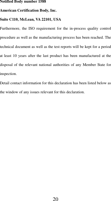 20 Notified Body number 1588 American Certification Body, Inc.   Suite C110, McLean, VA 22101, USA Furthermore,  the  ISO requirement  for  the  in-process  quality  control procedure as well as the manufacturing process has been reached. The technical document as well as the test reports will be kept for a period at least  10  years after the  last product  has been manufactured at  the disposal of the relevant national authorities  of any Member State for inspection.   Detail contact information for this declaration has been listed below as the window of any issues relevant for this declaration. 