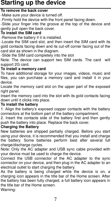 7 Starting up the device To remove the back cover   ·Make sure your device is turned off. ·Firmly hold the device with the front panel facing down.   ·Slide your finger into the groove at  the  top  of the device and gently pull open the back cover. To install the SIM card                     ·Remove the battery if it is installed.   ·Locate the SIM card slot, and then insert the SIM card with its gold contacts facing down and its cut-off corner facing out of the card slot as shown in the diagram. ·Slide the SIM card completely into the slot Note:  The  device  can  support  two  SIM  cards.  The  card    will support 2G card.     To install a memory card To have additional storage for your images, videos, music and files,  you  can  purchase  a  memory  card  and  install  it  in  your device. Locate the memory card slot on the upper part of the exposed right panel. Insert the memory card into the slot with its gold contacts facing down until it clicks into place. To install the battery 1. Align the battery’s exposed copper contacts with the battery connectors at the bottom part of the battery compartment.     2.  Insert  the  contacts  side  of the  battery  first  and then  gently push the battery into place. Replace the back cover. Charging the Battery New  batteries  are  shipped  partially  charged.  Before  you  start using your device, it is recommended that you install and charge the  battery.  Some  batteries  perform  best  after  several  full charge/discharge cycles.     Note: Only the AC adapter and USB sync cable provided with your device must be used to charge the device.   Connect  the  USB  connector  of  the  AC  adapter  to  the  sync connector on your device, and then plug in the AC adapter to an electrical outlet to start charging the battery.     As  the  battery  is  being  charged  while  the  device  is  on,  a charging icon appears in the title bar of the Home screen. After the battery has been fully charged, a full battery icon appears in the title bar of the Home screen.     Warning:   