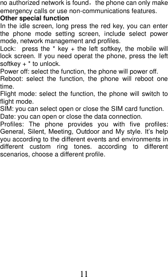 11 no authorized network is found，the phone can only make emergency calls or use non-communications features. Other special function In the idle screen, long press the red key, you can enter the  phone  mode  setting  screen,  include  select  power mode, network management and profiles. Lock:    press the * key +  the left softkey,  the mobile  will lock screen. If you need operat the phone, press the left softkey + * to unlock. Power off: select the function, the phone will power off. Reboot:  select  the  function,  the  phone  will  reboot  one time. Flight mode: select the function, the phone will switch to flight mode. SIM: you can select open or close the SIM card function. Date: you can open or close the data connection. Profiles:  The  phone  provides  you  with  five  profiles: General,  Silent, Meeting,  Outdoor and  My  style.  It’s  help you according to the different events and environments in different  custom  ring  tones.  according  to  different scenarios, choose a different profile.  