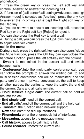 13 phonebook). 1.  Press  the  green  key  or  press  the  Left  soft  key  and confirm [Answer] to answer the incoming call. 2. If function of [call center/call settings/Advanced setting/ Answer mode] is selected as [Any-key], press the any key to answer the incoming call except the Right soft key or the Red key. 3. If you do not want to answer an incoming call, press the Red key or the Right soft key [Reject] to reject it. You can also press the Red key to end a call.   4. During a call, you can press the Up/Down navigator key to adjust receiver volume. call in the menu During a call, press the right soft key can also open / close the Mute function, press the OK key can open/close the handfree function. press the left soft-key into the options: -  Swap*:  Is  maintained  in  the  current  call  and  switch between calls -  Conference*:Into  the  multi-party  conference  call,  you can follow the prompts to answer the waiting call, to add multi-session conference call will be maintained; and the party conference in private conversation, the call to keep all other parties; the parties to keep the party; the end of the current Calls and all calls remain. - Hold/Retrieve single call*: The current call on hold or resume the call - End single call*: end off the current call.   - End all calls*:end off the current call and the hold call   - Transfer*: the function need network support. - New call: enter the dial-up interfaces. - Phonebook: enter the phonebook list of interfaces. - Messaging: access to the message menu. - Call history: access to call history list. - Sound recorder: record the current call. 