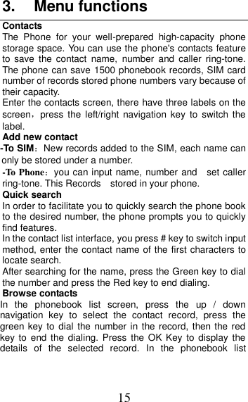 15 3.  Menu functions Contacts The  Phone  for  your  well-prepared  high-capacity  phone storage space. You can use the phone&apos;s contacts feature to  save  the  contact  name,  number  and  caller  ring-tone. The phone can save 1500 phonebook records, SIM card number of records stored phone numbers vary because of their capacity. Enter the contacts screen, there have three labels on the screen，press  the  left/right  navigation key  to  switch the label. Add new contact   -To SIM：New records added to the SIM, each name can only be stored under a number. -To Phone：you can input name, number and    set caller ring-tone. This Records    stored in your phone. Quick search In order to facilitate you to quickly search the phone book to the desired number, the phone prompts you to quickly find features. In the contact list interface, you press # key to switch input method, enter the contact name of the first characters to locate search. After searching for the name, press the Green key to dial the number and press the Red key to end dialing. Browse contacts In  the  phonebook  list  screen,  press  the  up  /  down navigation  key  to  select  the  contact  record,  press  the green key  to  dial the number in the record, then the red key to  end  the dialing.  Press  the OK  Key  to  display the details  of  the  selected  record.  In  the  phonebook  list 