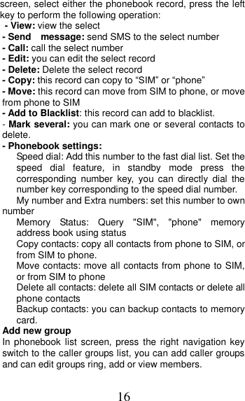 16 screen, select either the phonebook record, press the left key to perform the following operation: - View: view the select   - Send    message: send SMS to the select number - Call: call the select number - Edit: you can edit the select record - Delete: Delete the select record - Copy: this record can copy to “SIM” or “phone”   - Move: this record can move from SIM to phone, or move from phone to SIM - Add to Blacklist: this record can add to blacklist. - Mark several: you can mark one or several contacts to delete. - Phonebook settings:    Speed dial: Add this number to the fast dial list. Set the speed  dial  feature,  in  standby  mode  press  the corresponding  number  key,  you  can  directly  dial  the number key corresponding to the speed dial number.    My number and Extra numbers: set this number to own number    Memory  Status:  Query  &quot;SIM&quot;,  &quot;phone&quot;  memory address book using status    Copy contacts: copy all contacts from phone to SIM, or from SIM to phone. Move contacts: move all contacts from phone to SIM, or from SIM to phone Delete all contacts: delete all SIM contacts or delete all phone contacts Backup contacts: you can backup contacts to memory card. Add new group In phonebook  list screen, press  the  right  navigation  key switch to the caller groups list, you can add caller groups and can edit groups ring, add or view members. 