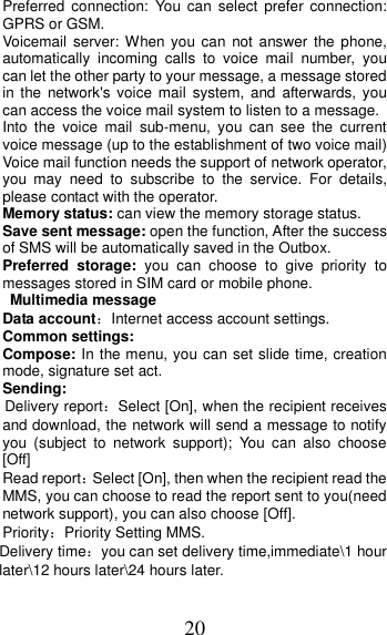 20 Preferred  connection: You  can  select  prefer  connection: GPRS or GSM. Voicemail  server: When you  can  not  answer  the  phone, automatically  incoming  calls  to  voice  mail  number,  you can let the other party to your message, a message stored in the  network&apos;s voice  mail  system,  and  afterwards, you can access the voice mail system to listen to a message.   Into  the  voice  mail  sub-menu,  you  can  see  the  current voice message (up to the establishment of two voice mail)   Voice mail function needs the support of network operator, you  may  need  to  subscribe  to  the  service.  For  details, please contact with the operator. Memory status: can view the memory storage status. Save sent message: open the function, After the success of SMS will be automatically saved in the Outbox. Preferred  storage:  you  can  choose  to  give  priority  to messages stored in SIM card or mobile phone.  Multimedia message Data account：Internet access account settings. Common settings: Compose: In the menu, you can set slide time, creation mode, signature set act. Sending: Delivery report：Select [On], when the recipient receives and download, the network will send a message to notify you  (subject  to  network  support);  You  can  also  choose [Off] Read report：Select [On], then when the recipient read the MMS, you can choose to read the report sent to you(need network support), you can also choose [Off]. Priority：Priority Setting MMS. Delivery time：you can set delivery time,immediate\1 hour later\12 hours later\24 hours later. 