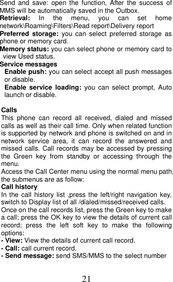 21 Send  and  save:  open  the  function,  After  the  success  of MMS will be automatically saved in the Outbox. Retrieval:  In  the  menu,  you  can  set  home network\Roaming\Filters\Read report\Delivery report Preferred  storage:  you can  select  preferred  storage  as phone or memory card. Memory status: you can select phone or memory card to view Used status. Service messages Enable push: you can select accept all push messages or disable.   Enable  service  loading:  you  can  select  prompt,  Auto launch or disable.  Calls   This  phone  can  record  all  received,  dialed  and  missed calls as well as their call time. Only when related function is supported by network and phone is switched on and in network  service  area,  it  can  record  the  answered  and missed calls. Call records may be accessed by pressing the  Green  key  from  standby  or  accessing  through  the menu.   Access the Call Center menu using the normal menu path, the submenus are as follow: Call history In the call history list ,press the left/right navigation  key, switch to Display list of all /dialed/missed/received calls. Once on the call records list, press the Green key to make a call; press the OK key to view the details of current call record;  press  the  left  soft  key  to  make  the  following options: - View: View the details of current call record. - Call: call current record. - Send message: send SMS/MMS to the select number 