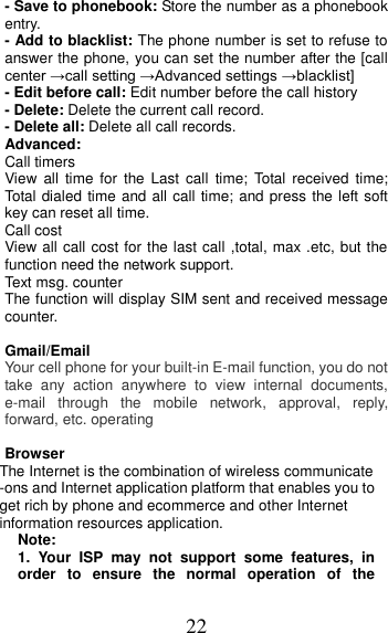 22 - Save to phonebook: Store the number as a phonebook entry. - Add to blacklist: The phone number is set to refuse to answer the phone, you can set the number after the [call center →call setting →Advanced settings →blacklist]   - Edit before call: Edit number before the call history   - Delete: Delete the current call record. - Delete all: Delete all call records. Advanced: Call timers View  all  time  for  the  Last  call  time;  Total received  time; Total dialed time and all call time; and press the left soft key can reset all time. Call cost View all call cost for the last call ,total, max .etc, but the function need the network support. Text msg. counter The function will display SIM sent and received message counter.  Gmail/Email Your cell phone for your built-in E-mail function, you do not take  any  action  anywhere  to  view  internal  documents, e-mail  through  the  mobile  network,  approval,  reply, forward, etc. operating  Browser The Internet is the combination of wireless communicate -ons and Internet application platform that enables you to get rich by phone and ecommerce and other Internet information resources application. Note: 1.  Your  ISP  may  not  support  some  features,  in order  to  ensure  the  normal  operation  of  the 