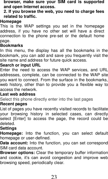 23 browser,  make  sure  your  SIM  card  is  supported and open Internet access. 2. If you browse the web, you need to charge fees related to traffic. Homepage This  is  the  WAP  settings  you  set  in  the  homepage address,  if  you  have  no  other  set  will  have  a  direct connection  to  the  phone  pre-set  or  the  default  home page. Bookmarks In  this  menu,  the  display  has  all  the  bookmarks  in  the      bookmark, you can add and save you frequently visit the site name and address for future quick access. Search or input URL Enter  the  need  to  access  the  WAP  services,  and  URL addresses, complete, can be connected to the WAP site you want to connect. From the surface in the bookmarks, web  history,  other  than to  provide  you  a  flexible  way  to access the network. Last web address Select this phone directly enter into the last pages Recent pages List of pages you have recently visited records to facilitate your  browsing  history  in  selected  cases,  can  directly select  [Enter]  to  access  the  page,  the  record  could  be deleted. Settings Homepage:  Into  the  function,  you  can  select  default homepage or user-defined. Data account: Into the function, you can set correspond SIM card data account. Browser options: Clear the temporary buffer information and  cookie,  it’s  can  avoid  congestion  and  improve  web browsing speed, periodically clear. 