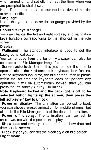 25 when turned on and set off, then set the time when you are prompted to shut down. Note: Time to set the same, can not be activated in order to avoid conflict. Language   Under this you can choose the language provided by the phone. Shourtcut keys Manager You can change the left and right soft key and navigation keys  function  corresponding  to  the  shortcut  in  the  idle screen. Display Wallpaper:  The  standby  interface  is  used  to  set  the background wallpaper. You  can  choose  from  the  built-in wallpaper can also  be selected from File Manager image file. Screen  auto  lock:  Under  this  you  can  set  the  time  to open  or  close  the  keyboard  lock  keyboard  lock  feature. Set the keyboard lock time, the idle screen, mobile phone within  the  set  time  the  keyboard  does  not  perform  any operation,  it  will  be  automatically  locked,  then  you  can press the left softkey + * key    to unlock. Note: Keyboard locked and the backlight is off, to be selected button  lights up the  screen, then press  the left softkey + * key to unlock Power  on  display:  The  animation  can  be  set  to  boot, you can choose preset animation for mobile phones, but also into the File Manager, select the desired animation. Power  off  display:  The  animation  can  be  set  to shutdown, set with the power on display Show date and time: you can on/off the show date and time on idle screen. Clock style: you can set the clock style on idle screen. Flight mode 