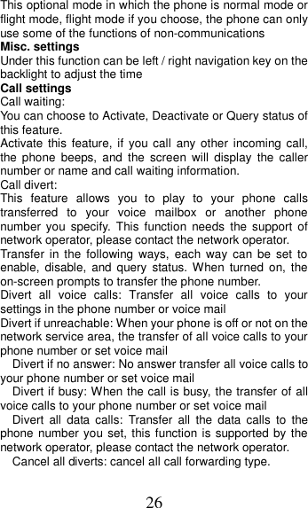 26 This optional mode in which the phone is normal mode or flight mode, flight mode if you choose, the phone can only use some of the functions of non-communications Misc. settings Under this function can be left / right navigation key on the backlight to adjust the time                                                           Call settings Call waiting: You can choose to Activate, Deactivate or Query status of this feature.   Activate  this  feature,  if you call  any  other  incoming call, the  phone  beeps,  and  the  screen  will  display  the  caller number or name and call waiting information. Call divert: This  feature  allows  you  to  play  to  your  phone  calls transferred  to  your  voice  mailbox  or  another  phone number  you  specify.  This  function  needs  the  support  of network operator, please contact the network operator.   Transfer  in  the  following ways,  each  way  can  be  set  to enable,  disable,  and  query  status. When  turned  on,  the on-screen prompts to transfer the phone number. Divert  all  voice  calls:  Transfer  all  voice  calls  to  your settings in the phone number or voice mail   Divert if unreachable: When your phone is off or not on the network service area, the transfer of all voice calls to your phone number or set voice mail   Divert if no answer: No answer transfer all voice calls to your phone number or set voice mail   Divert if busy: When the call is busy, the transfer of all voice calls to your phone number or set voice mail   Divert  all  data  calls:  Transfer  all  the  data  calls  to  the phone number you set, this function is supported by the network operator, please contact the network operator.   Cancel all diverts: cancel all call forwarding type. 