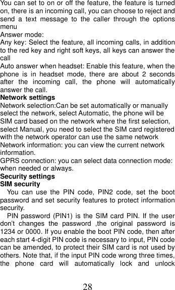 28 You can set to on or off the feature, the feature is turned on, there is an incoming call, you can choose to reject and send  a  text  message  to  the  caller  through  the  options menu   Answer mode: Any key: Select the feature, all incoming calls, in addition to the red key and right soft keys, all keys can answer the call Auto answer when headset: Enable this feature, when the phone  is  in  headset  mode,  there  are  about  2  seconds after  the  incoming  call,  the  phone  will  automatically answer the call. Network settings Network selection:Can be set automatically or manually select the network, select Automatic, the phone will be SIM card based on the network where the first selection, select Manual, you need to select the SIM card registered with the network operator can use the same network Network information: you can view the current network information. GPRS connection: you can select data connection mode: when needed or always. Security settings SIM security You  can  use  the  PIN  code,  PIN2  code,  set  the  boot password and set security features to protect information security. PIN password (PIN1) is the SIM  card PIN.  If  the user don’t  changes  the  password  ,the  original  password  is 1234 or 0000. If you enable the boot PIN code, then after each start 4-digit PIN code is necessary to input, PIN code can be amended, to protect their SIM card is not used by others. Note that, if the input PIN code wrong three times, the  phone  card  will  automatically  lock  and  unlock 