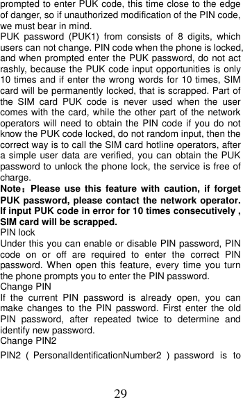 29 prompted to enter PUK code, this time close to the edge of danger, so if unauthorized modification of the PIN code, we must bear in mind.   PUK  password  (PUK1)  from  consists  of  8  digits,  which users can not change. PIN code when the phone is locked, and when prompted enter the PUK password, do not act rashly, because the PUK code input opportunities is only 10 times and if enter the wrong words for 10 times, SIM card will be permanently locked, that is scrapped. Part of the  SIM  card  PUK  code  is  never  used  when  the  user comes with the card, while the other part of the  network operators will need to obtain the PIN  code if you do  not know the PUK code locked, do not random input, then the correct way is to call the SIM card hotline operators, after a simple user data are verified, you can  obtain the PUK password to unlock the phone lock, the service is free of charge. Note：Please  use  this  feature  with  caution,  if  forget PUK password, please contact the network operator. If input PUK code in error for 10 times consecutively , SIM card will be scrapped. PIN lock Under this you can enable or disable PIN password, PIN code  on  or  off  are  required  to  enter  the  correct  PIN password. When  open  this  feature,  every  time  you  turn the phone prompts you to enter the PIN password. Change PIN If  the  current  PIN  password  is  already  open,  you  can make  changes  to  the  PIN  password.  First  enter  the  old PIN  password,  after  repeated  twice  to  determine  and identify new password. Change PIN2 PIN2（PersonalIdentificationNumber2 ）password  is to 