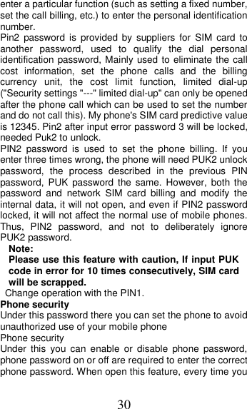 30 enter a particular function (such as setting a fixed number, set the call billing, etc.) to enter the personal identification number. Pin2  password  is  provided  by  suppliers  for  SIM  card  to another  password,  used  to  qualify  the  dial  personal identification password, Mainly used to eliminate the call cost  information,  set  the  phone  calls  and  the  billing currency  unit,  the  cost  limit  function,  limited  dial-up (&quot;Security settings &quot;---&quot; limited dial-up&quot; can only be opened after the phone call which can be used to set the number and do not call this). My phone&apos;s SIM card predictive value is 12345. Pin2 after input error password 3 will be locked, needed Puk2 to unlock. PIN2  password  is  used  to  set  the  phone  billing.  If  you enter three times wrong, the phone will need PUK2 unlock password,  the  process  described  in  the  previous  PIN password, PUK  password  the  same.  However,  both  the password  and  network  SIM  card  billing  and  modify  the internal data, it will not open, and even if PIN2 password locked, it will not affect the normal use of mobile phones. Thus,  PIN2  password,  and  not  to  deliberately  ignore PUK2 password. Note:   Please use this feature with caution, If input PUK code in error for 10 times consecutively, SIM card will be scrapped.   Change operation with the PIN1. Phone security Under this password there you can set the phone to avoid unauthorized use of your mobile phone Phone security Under  this  you  can  enable  or  disable  phone  password, phone password on or off are required to enter the correct phone password. When open this feature, every time you 