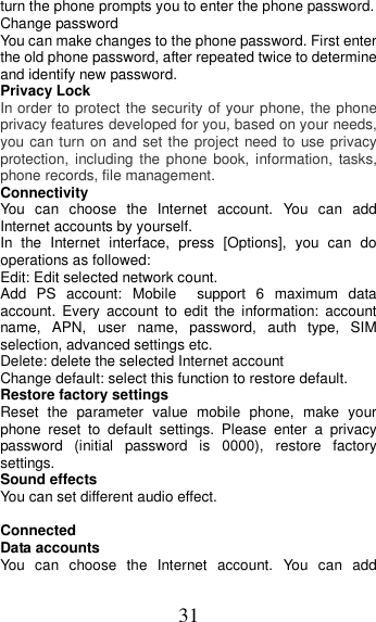 31 turn the phone prompts you to enter the phone password. Change password You can make changes to the phone password. First enter the old phone password, after repeated twice to determine and identify new password. Privacy Lock In order to protect the security of your phone, the phone privacy features developed for you, based on your needs, you can turn on and set the project  need to use privacy protection, including  the  phone  book,  information,  tasks, phone records, file management. Connectivity You  can  choose  the  Internet  account.  You  can  add Internet accounts by yourself.   In  the  Internet  interface,  press  [Options],  you  can  do operations as followed:   Edit: Edit selected network count. Add  PS  account:  Mobile    support  6  maximum  data account.  Every  account  to  edit  the  information:  account name,  APN,  user  name,  password,  auth  type,  SIM selection, advanced settings etc. Delete: delete the selected Internet account Change default: select this function to restore default. Restore factory settings Reset  the  parameter  value  mobile  phone,  make  your phone  reset  to  default  settings.  Please  enter  a  privacy password  (initial  password  is  0000),  restore  factory settings. Sound effects You can set different audio effect.  Connected Data accounts You  can  choose  the  Internet  account.  You  can  add 