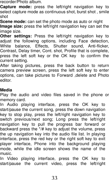 33 recorder/Photo album.   Capture  mode:  press  the  left/right  navigation  key  to select capture mode as continuous shot, burst shot , smile shot   Scene mode: can set the photo mode as auto or night Image size: press the left/right navigation key can set the image size. Other settings:  Press  the  left/right  navigation  key  to adjust  the  following  options,  including  Face  detection, White  balance,  Effects,  Shutter  sound,  Anti-flicker, Contrast, Delay timer, Cont. shot, Profile that is complete, press  the  left  soft  key  or  the  OK  key    to  confirm  the current setting.   After  taking  pictures,  press  the  back  button  to  return camera  preview  screen,  press  the  left  soft  key  to  enter options, can take pictures to Forward ,delete and Photo editor.    Media Play  the  audio  and  video  files  saved  in  the  phone  or memory card. In  Audio  playing  interface,  press  the  OK  key  to start/pause the current song, press the down navigation key  to  stop  play,  press  the left/right  navigation  key  to switch  previous/next  song;  Long  press  the  left/right navigation  key  to  pull  the  progress  bar  forward  or backward press the */# key to adjust the volume, press the up navigation key into the audio file list. In playing interface, press the red key or the right soft key to exit player  interface,  Phone  into  the  background  playing mode,  while  the  idle  screen  shows  the  name  of  the music. In  Video  playing  interface,  press  the  OK  key  to start/pause  the  current  video,  press  the  left/right 