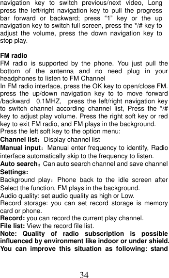 34 navigation  key  to  switch  previous/next  video,  Long press  the  left/right  navigation key  to  pull  the  progress bar  forward  or  backward;  press  “1”  key  or  the  up navigation key to switch full screen, press the */# key to adjust  the  volume,  press  the  down  navigation  key  to stop play.  FM radio FM  radio  is  supported  by  the  phone.  You  just  pull  the bottom  of  the  antenna  and  no  need  plug  in  your headphones to listen to FM Channel   In FM radio interface, press the OK key to open/close FM. press  the  up/down  navigation  key  to  to  move  forward /backward    0.1MHZ,    press  the  left/right navigation key to  switch  channel  according  channel  list,  Press  the  */#   key to adjust play volume. Press the right soft key or red key to exit FM radio, and FM plays in the background. Press the left soft key to the option menu: Channel list：Display channel list Manual input：Manual enter frequency to identify, Radio interface automatically skip to the frequency to listen. Auto search：Can auto search channel and save channel Settings: Background  play：Phone  back  to  the  idle  screen  after Select the function, FM plays in the background. Audio quality: set audio quality as high or Low. Record  storage:  you  can  set  record  storage  is  memory card or phone. Record: you can record the current play channel. File list: View the record file list. Note:  Quality  of  radio  subscription  is  possible influenced by environment like indoor or under shield. You  can  improve  this  situation  as  following:  stand 