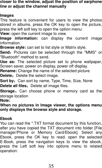 35 closer to the window, adjust the position of earphone line or adjust the channel manually  Images   This  feature  is  convenient  for  users  to  view  the  photos stored in albums, press the OK  key  to open the picture, press the left soft key to open the option menu: View: open the current image to view. Image  information:  can  display  the  current  image information. Browse style: can set to list style or Matrix style. Send：Pictures  can  be  selected  through  the  &quot;MMS&quot;  or &quot;Bluetooth&quot; method to send. Use  as:  The  selected  picture  set  to  phone  wallpaper, Screen saver, power on display, power off display. Rename: Change the name of the selected picture. Delete：Delete the select image. Sort by：Can sort by name, Type, Time, Size, None Delete all files：Delete all image files. Storage：Can  choose  phone  or  memory  card  as  the storage location Note:   When no pictures in Image viewer, the options menu only displays the browse style and storage.  Ebook You can read the *.TXT format document by this function, after you have copied the TXT document into folder [File manager/Phone  or  Memory  Card/Ebook].  Select  any Ebook,  press  the  OK  key  to  read.  open  the  selected E-Book,  press  the  navigation  keys  to  view  the  ebook, press  the  Left  soft  key  into  options  menu  to  related operation: 