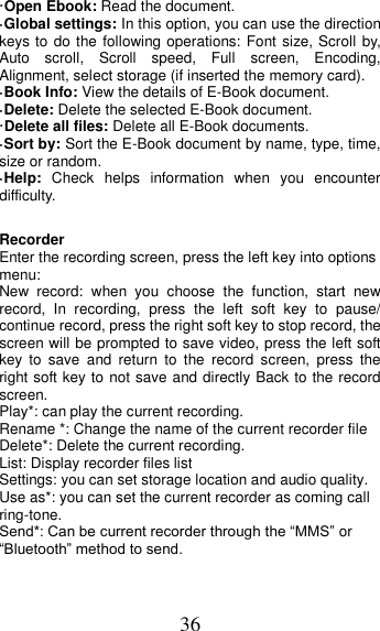 36 ·Open Ebook: Read the document. ·Global settings: In this option, you can use the direction keys to do the following operations: Font size, Scroll by, Auto  scroll,  Scroll  speed,  Full  screen,  Encoding, Alignment, select storage (if inserted the memory card). ·Book Info: View the details of E-Book document. ·Delete: Delete the selected E-Book document. ·Delete all files: Delete all E-Book documents. ·Sort by: Sort the E-Book document by name, type, time, size or random. ·Help:  Check  helps  information  when  you  encounter difficulty.  Recorder Enter the recording screen, press the left key into options menu: New  record:  when  you  choose  the  function,  start  new record,  In  recording,  press  the  left  soft  key  to  pause/ continue record, press the right soft key to stop record, the screen will be prompted to save video, press the left soft key  to  save  and  return  to  the  record  screen,  press  the right soft key to not save and directly Back to the record screen. Play*: can play the current recording. Rename *: Change the name of the current recorder file Delete*: Delete the current recording. List: Display recorder files list Settings: you can set storage location and audio quality. Use as*: you can set the current recorder as coming call ring-tone. Send*: Can be current recorder through the “MMS” or “Bluetooth” method to send.  