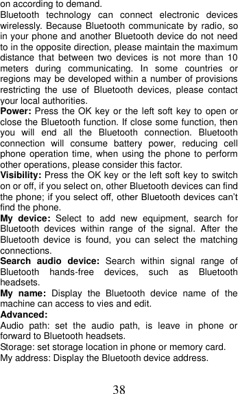 38 on according to demand.   Bluetooth  technology  can  connect  electronic  devices wirelessly. Because Bluetooth communicate by radio,  so in your phone and another Bluetooth device do not need to in the opposite direction, please maintain the maximum distance that  between  two  devices  is  not  more  than  10 meters  during  communicating.  In  some  countries  or regions may be developed within a number of provisions restricting  the  use  of  Bluetooth  devices,  please  contact your local authorities.   Power: Press the OK key or the left soft key to open or close the Bluetooth function. If close some function, then you  will  end  all  the  Bluetooth  connection.  Bluetooth connection  will  consume  battery  power,  reducing  cell phone operation time,  when  using the phone to perform other operations, please consider this factor. Visibility: Press the OK key or the left soft key to switch on or off, if you select on, other Bluetooth devices can find the phone; if you select off, other Bluetooth devices can’t find the phone. My  device:  Select  to  add  new  equipment,  search  for Bluetooth  devices  within  range  of  the  signal.  After  the Bluetooth  device  is  found,  you  can  select  the  matching connections. Search  audio  device:  Search  within  signal  range  of Bluetooth  hands-free  devices,  such  as  Bluetooth headsets. My  name:  Display  the  Bluetooth  device  name  of  the machine can access to vies and edit. Advanced: Audio  path:  set  the  audio  path,  is  leave  in  phone  or forward to Bluetooth headsets. Storage: set storage location in phone or memory card. My address: Display the Bluetooth device address. 