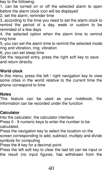 40 key to the following: 1,  can  be  turned  on  or  off  the  selected  alarm  to  open before the alarm clock icon will be displayed 2, set the alarm, reminder time 3, according to the time you need to set the alarm clock to remind  the  period  of  a  day,  week  or  custom  to be reminded of a few days 4,  the  selected  option  when  the  alarm  time  to  remind ring-tone 5, you can set the alarm time to remind the selected mode: ring and vibration, ring, vibration 6, you can set sleep time Set the required entry, press the right soft key to save and return directly.  World clock In this menu, press the left / right navigation key to view some  cities  in  the  world  relative  to  the current  time  the phone correspond to time  Notes This  feature  can  be  used  as  your  notebook,  the information can be recorded under the function  Calculator Into the calculator, the calculator interface: Press 0 - 9 numeric keys to enter the number to be calculated, Press the navigation key to select the location on the screen corresponding to add, subtract, multiply and divide symbols for computing Press the # key for a decimal point. Press the left soft key to clear the last bit can be input or the  result  (no  input  figures,  has  withdrawn  from  the 