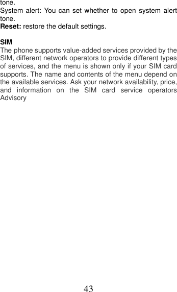 43 tone. System alert:  You can set whether to  open  system alert tone. Reset: restore the default settings.  SIM   The phone supports value-added services provided by the SIM, different network operators to provide different types of services, and the menu is shown only if your SIM card supports. The name and contents of the menu depend on the available services. Ask your network availability, price, and  information  on  the  SIM  card  service  operators Advisory  