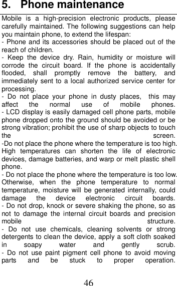 46 5.  Phone maintenance Mobile  is  a  high-precision  electronic  products,  please carefully maintained. The following suggestions can help you maintain phone, to extend the lifespan: - Phone and its accessories should be placed out of the reach of children.               -  Keep  the  device  dry.  Rain,  humidity  or  moisture  will corrode  the  circuit  board.  If  the  phone  is  accidentally flooded,  shall  promptly  remove  the  battery,  and immediately sent to a local authorized service center for processing.        -  Do  not  place  your  phone  in  dusty  places,    this  may affect  the  normal  use  of  mobile  phones.                                                       - LCD display is easily damaged cell phone parts, mobile phone dropped onto the ground should be avoided or be strong vibration; prohibit the use of sharp objects to touch the  screen.                                          -Do not place the phone where the temperature is too high. High  temperatures  can  shorten  the  life  of  electronic devices, damage batteries, and warp or melt plastic shell phone.                                                     - Do not place the phone where the temperature is too low. Otherwise,  when  the  phone  temperature  to  normal temperature, moisture  will  be  generated  internally,  could damage  the  device  electronic  circuit  boards.                               - Do not drop, knock or severe shaking the phone, so as not  to  damage  the  internal  circuit  boards  and  precision mobile  structure.                                    -  Do  not  use  chemicals,  cleaning  solvents  or  strong detergents to clean the device, apply a soft cloth soaked in  soapy  water  and  gently  scrub.                                             -  Do  not  use  paint  pigment  cell  phone  to  avoid  moving parts  and  be  stuck  to  proper  operation.                                                      