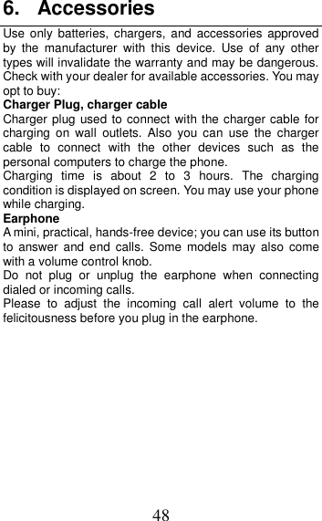 48 6.  Accessories Use only  batteries,  chargers,  and  accessories  approved by  the  manufacturer  with  this  device.  Use  of  any  other types will invalidate the warranty and may be dangerous. Check with your dealer for available accessories. You may opt to buy: Charger Plug, charger cable Charger plug used to connect with the charger cable for charging  on  wall  outlets.  Also  you  can  use  the  charger cable  to  connect  with  the  other  devices  such  as  the personal computers to charge the phone.     Charging  time  is  about  2  to  3  hours.  The  charging condition is displayed on screen. You may use your phone while charging. Earphone A mini, practical, hands-free device; you can use its button to  answer  and  end  calls.  Some  models  may  also  come with a volume control knob.   Do  not  plug  or  unplug  the  earphone  when  connecting dialed or incoming calls. Please  to  adjust  the  incoming  call  alert  volume  to  the felicitousness before you plug in the earphone.          