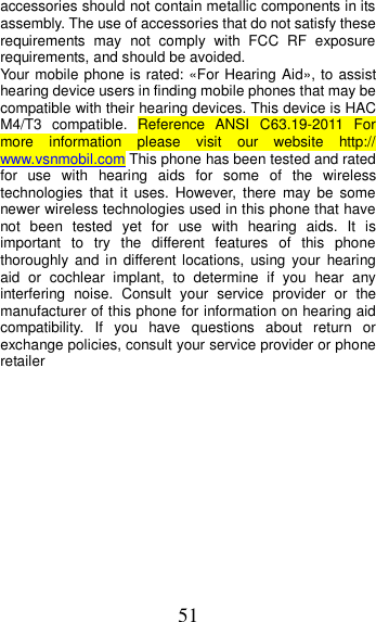 51 accessories should not contain metallic components in its assembly. The use of accessories that do not satisfy these requirements  may  not  comply  with  FCC  RF  exposure requirements, and should be avoided. Your mobile phone is rated: «For Hearing Aid», to assist hearing device users in finding mobile phones that may be compatible with their hearing devices. This device is HAC M4/T3  compatible.  Reference  ANSI  C63.19-2011  For more  information  please  visit  our  website  http:// www.vsnmobil.com This phone has been tested and rated for  use  with  hearing  aids  for  some  of  the  wireless technologies  that  it  uses.  However, there  may  be  some newer wireless technologies used in this phone that have not  been  tested  yet  for  use  with  hearing  aids.  It  is important  to  try  the  different  features  of  this  phone thoroughly  and  in  different locations, using  your  hearing aid  or  cochlear  implant,  to  determine  if  you  hear  any interfering  noise.  Consult  your  service  provider  or  the manufacturer of this phone for information on hearing aid compatibility.  If  you  have  questions  about  return  or exchange policies, consult your service provider or phone retailer         