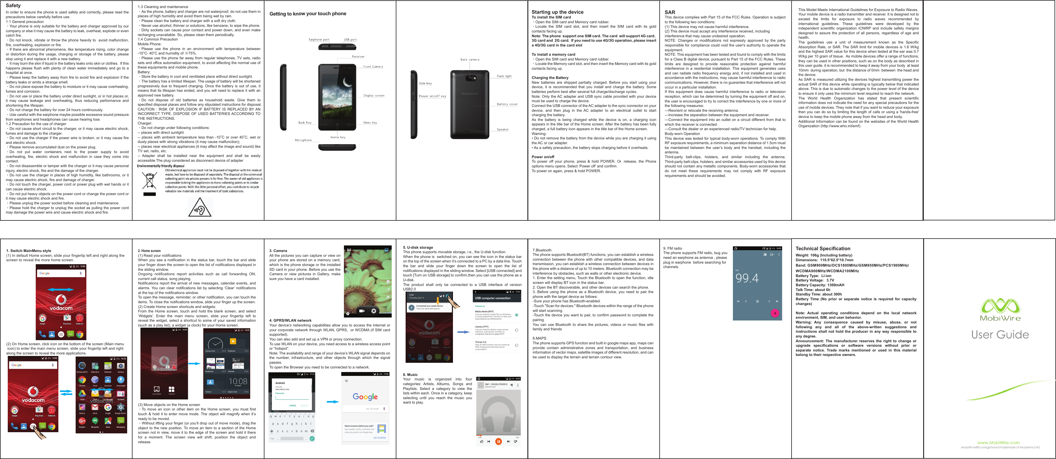 Getting to know your touch phone1. Switch MainMenu style(1) In default Home screen, slide your fingertip left and right along the screen to reveal the more home screen.(2) On Home screen, click icon on the bottom of the screen (Main menu icon) to enter the main menu screen, slide your fingertip left and rightalong the screen to reveal the more applications.SafetyIn order to ensure the phone is used safely and correctly, please read the precautions below carefully before use. 1.1 General precaution·Your phone is only suitable for the battery and charger approved by our company or else it may cause the battery to leak, overheat, explode or even catch fire.·Do not knock, vibrate or throw the phone heavily to  avoid malfunction, fire, overheating, explosion or fire.·If there are abnormal phenomena, like temperature rising, color change or  distortion  during  the  usage,  charging  or  storage  of  the  battery, please stop using it and replace it with a new battery.·It may burn the skin if liquid in the battery leaks onto skin or clothes.  If this happens please flush with plenty of clean water immediately and go to a hospital at once.·Please keep the battery away from fire to avoid fire and explosion if the battery leaks or emits a strange smell.·Do not place expose the battery to moisture or it may cause overheating, fumes and corrosion.·Do not use or place the battery under direct sunlight, or in hot places or, it  may  cause  leakage  and  overheating,  thus  reducing  performance  and shortening the lifespan.·Do not charge the battery for over 24 hours continuously.·Use careful with the earphone maybe possible excessive sound pressure from earphones and headphones can cause hearing loss1.2 Precaution for the use of charger·Do not cause short circuit to the charger, or it may cause electric shock, fumes and damage to the charger.·Do not use the charger if the power wire is broken, or it may cause fire and electric shock.·Please remove accumulated dust on the power plug.·Do  not  put  water  containers  next  to  the  power  supply  to  avoid overheating,  fire,  electric  shock  and  malfunction  in  case  they  come  into contact.·Do not disassemble or tamper with the charger or it may cause personal injury, electric shock, fire and the damage of the charger.·Do not  use the charger in  places  of high humidity, like  bathrooms, or it may cause electric shock, fire and damage of charger.·Do not touch the charger, power cord or power plug with wet hands or it can cause electric shock.·Do not put heavy objects on the power cord or change the power cord or it may cause electric shock and fire.·Please unplug the power socket before cleaning and maintenance.·Please hold the charger to unplug the socket as pulling the power cord may damage the power wire and cause electric shock and fire.1.3 Cleaning and maintenance·As the phone, battery and charger are not waterproof, do not use them in places of high humidity and avoid them being wet by rain.·Please clean the battery and charger with a soft dry cloth.·Never use alcohol, thinner or solutions, like benzene, to wipe the phone.·Dirty sockets can cause poor contact and power down, and even make recharging unavailable. So, please clean them periodically.1.4 Common PrecautionMobile Phone:·Please  use  the  phone  in  an  environment  with  temperature  between -10OC- 40OC and humidity of ≦75%.·Please use the phone far away from regular telephones, TV sets, radio sets and office automation equipment, to avoid affecting the normal use of these equipments and mobile phone.Battery:·Store the battery in cool and ventilated place without direct sunlight.·The battery has a limited lifespan. The usage of battery will be shortened progressively due  to  frequent  charging.  Once the battery  is  out  of use, it means that its lifespan has ended, and you will need to replace it with an approved new battery.·Do  not  dispose  of  old  batteries  as  household  waste.  Give  them  to specified disposal places and follow any stipulated instructions for disposal.CAUTION  :  RISK  OF  EXPLOSION  IF  BATTERY  IS  REPLACED  BY AN INCORRECT TYPE.  DISPOSE  OF  USED BATTERIES ACCORDING  TO THE INSTRUCTIONS.Charger:·Do not charge under following conditions: -- places with direct sunlight--  places  with ambient  temperature  less  than  -10OC or  over  40OC,  wet  or dusty places with strong vibrations (it may cause malfunction); -- places near electrical appliances (it may affect the image and sound) like TV set, radio, etc.--  Adapter  shall  be  installed  near  the  equipment  and  shall  be  easily accessible.The plug considered as disconnect device of adapter            Starting up the deviceTo install the SIM card ·Open the SIM card and Memory card rubber. ·Locate  the  SIM  card  slot,  and  then  insert  the  SIM  card  with  its  gold contacts facing up.Note: The phone  support one SIM card. The card  will support 4G card， 3G card and  2G card.  If you need to use 4G/3G operation, please insert a 4G/3G card in the card slot To install a memory card·Open the SIM card and Memory card rubber. ·Locate the Memory card slot, and then insert the Memory card with its gold contacts facing up.Charging the BatteryNew  batteries  are  shipped  partially  charged.  Before  you  start  using  your device,  it  is  recommended  that  you  install  and  charge  the  battery.  Some batteries perform best after several full charge/discharge cycles.  Note: Only the AC adapter  and USB sync cable provided with your device must be used to charge the device. Connect the USB connector of the AC adapter to the sync connector on your device,  and  then  plug  in  the  AC  adapter  to  an  electrical  outlet  to  start charging the battery.  As  the  battery  is  being  charged  while  the  device  is  on,  a  charging  icon appears in the title bar of the Home screen. After the battery has been fully charged, a full battery icon appears in the title bar of the Home screen.  Warning: • Do not remove the battery from the device while you are charging it using the AC or car adapter. • As a safety precaution, the battery stops charging before it overheats.Power on/off To  power  off  your  phone,  press  &amp;  hold  POWER.  On  release,  the  Phone options menu opens. Select ‘Power off’ and confirm. To power on again, press &amp; hold POWER.SARThis device complies with Part 15 of the FCC Rules. Operation is subject to the following two conditions:(1) This device may not cause harmful interference. (2) This device must accept any interference received, includinginterference that may cause undesired operation.NOTE:  Changes  or  modifications  not  expressly  approved  by  the  party responsible for compliance could void the user&apos;s authority to operate the equipment.NOTE: This equipment has been tested and found to comply with the limits for a Class B digital device, pursuant to Part 15 of the FCC Rules. These limits  are  designed  to  provide  reasonable  protection  against  harmful interference  in  a residential  installation.  This  equipment  generates  uses and can radiate radio frequency energy and, if not installed  and used in accordance with the instructions, may cause harmful interference to radio communications. However, there is no guarantee that interference will not occur in a particular installation.If  this  equipment  does  cause  harmful  interference  to  radio  or  television reception, which can be determined by turning the equipment off and on, the user is encouraged to try to correct the interference by one or more of the following measures:---Reorient or relocate the receiving antenna.---Increase the separation between the equipment and receiver.---Connect the equipment into an outlet on a circuit different from that to which the receiver is connected.---Consult the dealer or an experienced radio/TV technician for help.Body-worn OperationThis device was tested for typical body-worn operations. To comply With RF exposure requirements, a minimum separation distance of 1.5cm must be  maintained  between  the  user’s  body  and  the  handset,  including  the antenna.Third-party  belt-clips,  holsters,  and  similar  including  the  antenna. Third-party belt-clips, holsters, and similar accessories used by this device should not contain any metallic components. Body-worn accessories that do  not  meet  these  requirements  may  not  comply  with  RF  exposure requirements and should be avoided.3. CameraAll the pictures you can capture or view on your phone are stored  on  a  memory  card, which is the phone storage or the installed SD card in your phone. Before you use the Camera  or  view  pictures  in  Gallery,  make sure you have a card installed. 4. GPRS/WLAN networkYour device’s networking capabilities allow you to access the Internet or your corporate network through WLAN, GPRS,  or WCDMA (if SIM card supported).  You can also add and set up a VPN or proxy connection.To use WLAN on your device, you need access to a wireless access point or “hotspot”. Note: The availability and range of your device’s WLAN signal depends on the  number,  infrastructure,  and  other  objects  through  which  the  signal passes.To open the Browser you need to be connected to a network.Technical SpecificationWeight: 106g (Including battery)Dimensions:  110.5*62.5*10.7mmBand: GSM900MHz/DCS1800MHz/GSM850MHz/PCS1900MHz/WCDMA900MHz/WCDMA2100MHzBattery Type:  Li-ionBattery Voltage：3.7VBattery Capacity: 1300mAHTalk Time: about 6hStandby Time: about 300hBattery  Time  (No  prior  or  separate  notice  is  required  for  capacity changes)Note:  Actual  operating  conditions  depend  on  the  local  network environment, SIM, and user behavior. Warning:  Any  consequence  caused  by  misuse,  abuse,  or  not following  any  and  all  of  the  above-written  suggestions  and instructions shall  not  hold  the producer  in  any  way responsible  to any degree.  Announcement:  The  manufacturer  reserves  the  right  to  change  or upgrade  specifications  or  software  versions  without  prior  or separate  notice.  Trade  marks  mentioned  or  used  in  this  material belong to their respective owners.This Model Meets International Guidelines for Exposure to Radio Waves.Your mobile device is a radio transmitter and receiver. It is designed not to exceed  the  limits  for  exposure  to  radio  waves  recommended  by international  guidelines.  These  guidelines  were  developed  by  the independent  scientific  organization  ICNIRP  and  include  safety  margins designed to assure the  protection  of  all  persons,  regardless  of age  and health.The  guidelines  use  a  unit  of  measurement  known  as  the  Specific Absorption Rate, or SAR. The  SAR  limit  for mobile  devices  is 1.6  W/kg and the highest SAR value for this device when tested at the ear was 0.7 W/kg per 10 gram of tissue.  As mobile devices offer a range of functions, they can be used in other positions, such as on the body as described in this user guide. it is recommended to keep it away from your body  at least 10mm  during operation, but  the distance of 0mm  between  the head and the device.As SAR is measured utilizing the devices highest transmitting power the actual SAR of this device while operating is typically below that indicated above. This is due to automatic changes to the power level of the device to ensure it only uses the minimum level required to reach the network.The  World  Health  Organization  has  stated  that  present  scientific information does not indicate the need for any special precautions for the use of mobile devices. They note that if you want to reduce your exposure then you can do so by limiting the length of calls or using a &apos;hands-free&apos; device to keep the mobile phone away from the head and body.Additional Information can be found on the websites of the World Health Organization (http://www.who.int/emf).2. Home screen(1) Read your notifications When you see a  notification  in  the  status bar, touch  the  bar and  slide your finger down the screen to open the list of notifications displayed in the sliding window. Ongoing  notifications  report  activities  such  as  call  forwarding  ON, current call status, song playing. Notifications report the arrival  of new messages,  calendar events, and alarms. You  can clear notifications list  by  selecting ‘Clear’ notifications at the top of the notifications window. To open the message, reminder, or other notification, you can touch the items. To close the notifications window, slide your finger up the screen. (2) Create Home screen shortcuts and widgets: From  the  Home  screen,  touch  and  hold  the  blank  screen,  and  select ‘Widgets’.  Enter  the  main  menu  screen,  slide  your  fingertip  left  to reveal the widget, select a shortcut to  some of your saved information (such as a play list), a widget (a clock) for your Home screen.(3) Move objects on the Home screen ·To  move  an  icon  or  other  item  on  the  Home  screen,  you  must  first touch &amp; hold it  to  enter  move  mode. The  object  will  magnify  when  it’s ready to be moved. ·Without lifting your finger (or you’ll drop out of move mode), drag the object to the new position. To  move  an  item  to  a  section  of  the  Home screen not in view, move it to the edge of the screen and hold it there for  a  moment.  The  screen  view  will  shift;  position  the  object  and release.5. U-disk storageThis phone supports movable storage, i.e., the U-disk function.When the phone is  switched on, you can see the icon in the status bar on the top of the screen when it’s connected to a PC by a data line. Touch the  bar  and  slide  your  finger  down  the  screen  to  open  the  list  of notifications displayed in the sliding window. Select [USB connected] and touch [Turn on USB storage] to confirm,then you can use the phone as a U-disk.The  product  shall  only  be  connected  to  a  USB  interface  of  version USB2.06. MusicYour  music  is  organized  into  four categories:  Artists,  Albums,  Songs  and Playlists.  Select  a  category  to  view  the lists within each. Once in a category, keep selecting  until  you  reach  the  music  you want to play.7.BluetoothThe phone supports Bluetooth(BT) functions, you can establish a wireless connection between  the  phone  with other compatible  devices,  and data transmission, you can establish a wireless connection between devices in the phone with a distance of up to 10 meters. Bluetooth connection may be interference by obstacles, such as walls or other electronic device.1. Enter the setting menu, Touch the Bluetooth to open the function, idle screen will display BT icon in the status bar.2. Open the BT discoverable, and other devices can search the phone.3.  Before  using  the  phone  as  a  Bluetooth  device,  you  need  to  pair  the phone with the target device as follows:-Sure your phone has Bluetooth-enabled.-Touch &quot;Scan for devices.&quot; Bluetooth devices within the range of the phone will start scanning.-Touch the device you want to pair, to confirm password to complete the pairingYou  can  use  Bluetooth  to  share  the  pictures,  videos  or  music  files  with family and friends8.MAPSThe phone supports GPS function and built in google maps app, maps can provide  contain  administrative  zones  and  transportation,  and  business information of vector maps, satellite images of different resolution, and can be used to display the terrain and terrain contour view.9. FM radioThe phone supports FM radio, bug you need an earphone as antenna , please plug in earphone  before searching for channels.